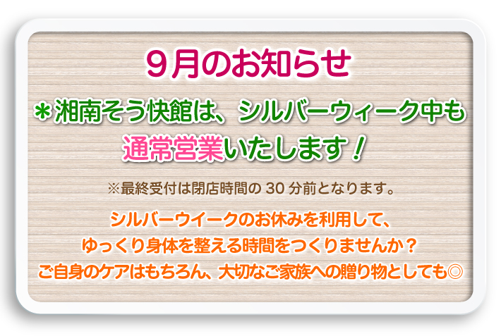 9月のお知らせ:湘南そう快館は、シルバーウィーク中も通常営業いたします！※最終受付は閉店時間の30分前となります。シルバーウイークのお休みを利用して、ゆっくり身体を整える時間をつくりませんか？ご自身のケアはもちろん、大切なご家族への贈り物としても◎