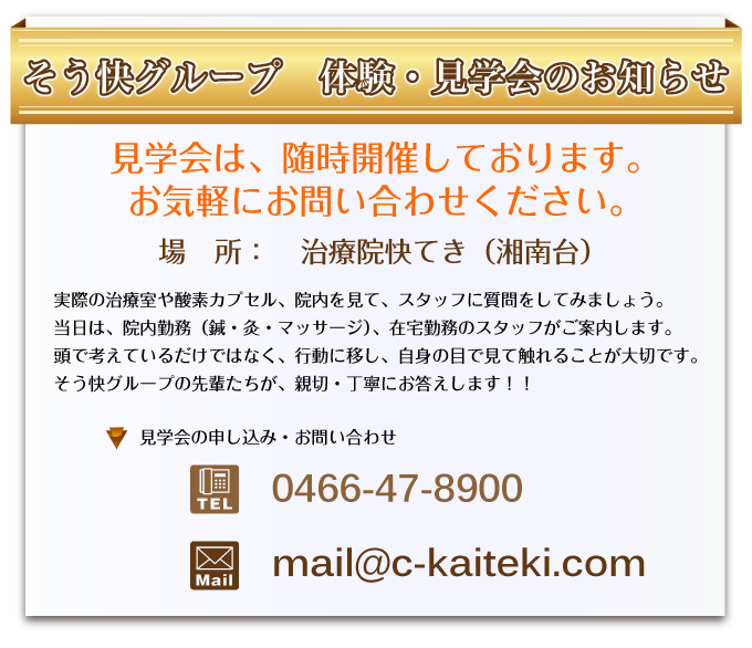 そう快グループ 体験・見学会のお知らせ 見学会は、随時開催しております。
お気軽にお問い合わせください。場所:治療院快てき(湘南台)見学会の申し込み・お問い合わせ 電話番号:0466-47-8900 メールアドレス:mail@c-kaiteki.com